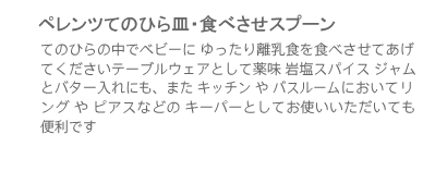 ペレンツてのひら皿・食べさせスプーン・てのひらの中でベビーに ゆったり離乳食を食べさせてあげ
　　　　　　　　　　　　てくださいテーブルウェアとして薬味 岩塩スパイス ジャムとバター入れにも、また キッチン や バスルームにおいてリング や ピアスなどの キーパーとしてお使いいただいても便利です