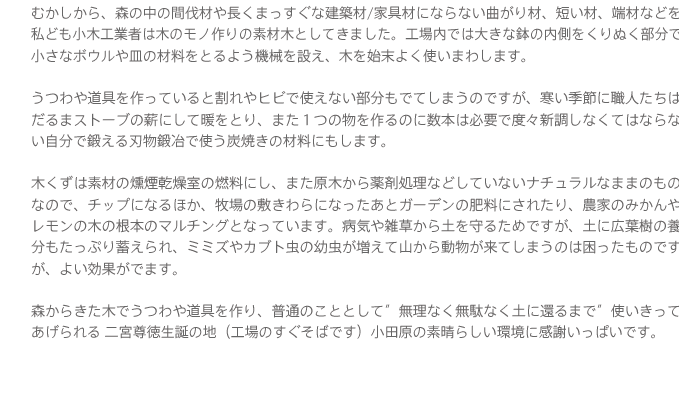 むかしから、森の中の間伐材や長くまっすぐな建築材/家具材にならない曲がり材、短い材、端材などを私ども小木工業者は木のモノ作りの素材木としてきました。工場内では大きな鉢の内側をくりぬく部分で小さなボウルや皿の材料をとるよう機械を設え、木を始末よく使いまわします。うつわや道具を作っていると割れやヒビで使えない部分もでてしまうのですが、寒い季節に職人たちはだるまストーブの薪にして暖をとり、また1つの物を作るのに数本は必要で度々新調しなくてはならない自分で鍛える刃物鍛冶で使う炭焼きの材料にもします。
木くずは素材の燻煙乾燥室の燃料にし、また原木から薬剤処理などしていないナチュラルなままのものなので、チップになるほか、牧場の敷きわらになったあとガーデンの肥料にされたり、農家のみかんやレモンの木の根本のマルチングとなっています。病気や雑草から土を守るためですが、土に広葉樹の養
分もたっぷり蓄えられ、ミミズやカブト虫の幼虫が増えて山から動物が来てしまうのは困ったものですが、よい効果がでます。森からきた木でうつわや道具を作り、普通のこととして”無理なく無駄なく土に還るまで”使いきってあげられる 二宮尊徳生誕の地(工場のすぐそばです)小田原の素晴らしい環境に感謝いっぱいです。