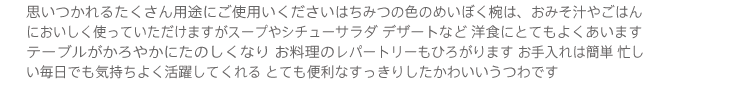 思いつかれるたくさん用途にご使用いくださいはちみつの色のめいぼく椀は、おみそ汁やごはんにおいしく使っていただけますがスープやシチューサラダ デザートなど洋食にとてもよくあいますテーブルがかろやかにたのしくなり お料理のレパートリーもひろがります お手入れは簡単 忙しい毎日でも気持ちよく活躍してくれるとても便利なすっきりしたかわいいうつわです