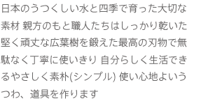 日本のうつくしい水と四季で育った大切な
                            素材 親方のもと職人たちはしっかり乾いた堅く頑丈な広葉樹を鍛えた最高の刃物で無駄なく丁寧に使いきり 自分らしく生活できるやさしく素朴(シンプル) 使い心地よいうつわ、道具を作ります