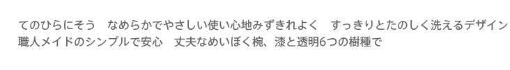 てのひらにそうなめらかでやさしい使い心地みずきれよく,すっきりとたのしく洗えるデザイン職人メイドのシンプルで安心　丈夫なめいぼく椀、漆と透明6つの樹種で