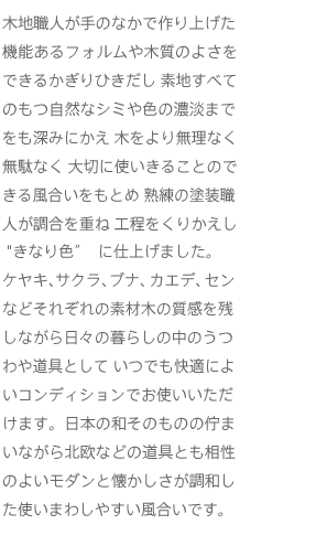 木地職人が手のなかで作り上げた機能あるフォルムや木質のよさをできるかぎりひきだし 素地すべてのもつ自然なシミや色の濃淡までをも深みにかえ 木をより無理なく無駄なく 大切に使いきることのできる風合いをもとめ 熟練の塗装職人が調合を重ね 工程をくりかえしきなり色に仕上げました。 ケヤキ、サクラ、ブナ、カエデ、センなどそれぞれの素材木の質感を残しながら日々の暮らしの中のうつわや道具として いつでも快適によいコンディションでお使いいただけます。日本の和そのものの佇まいながら北欧などの道具とも相のよいモダンと懐かしさが調和した使いまわしやすい風合いです。